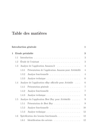Table des matières
Introduction générale

1

1 Etude préalable

3

1.1 Introduction . . . . . . . . . . . . . . . . . . . . . . . . . .

3

1.2 Étude de l’existant . . . . . . . . . . . . . . . . . . . . . .

3

1.3 Analyse de l’application Amazon.fr

. . . . . . . . . . . . .

4

1.3.1

Présentation de l’application Amazon pour Androïd

4

1.3.2

Analyse fonctionnelle . . . . . . . . . . . . . . . . .

4

1.3.3

Analyse technique . . . . . . . . . . . . . . . . . . .

6

1.4 Analyse de l’application eBay oﬃcielle pour Andrïd

. . .

6

1.4.1

Présentation générale . . . . . . . . . . . . . . . . .

7

1.4.2

Analyse fonctionnelle . . . . . . . . . . . . . . . . .

7

1.4.3

Analyse technique . . . . . . . . . . . . . . . . . . .

9

1.5 Analyse du l’application Best Buy pour Androïd . . . . .

9

1.5.1

Présentation de Best Buy . . . . . . . . . . . . . . .

9

1.5.2

Analyse fonctionnelle . . . . . . . . . . . . . . . . .

10

1.5.3

Analyse technique . . . . . . . . . . . . . . . . . . .

12

1.6 Spéciﬁcation des besoins fonctionnels . . . . . . . . . . . . .

12

1.6.1

Identiﬁcation des acteurs . . . . . . . . . . . . . . .

12

 