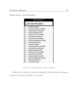 3.3 Tests et réalisation

58

Capture d’écran : liste des pinceaux

Figure 3.16 – Capture d’écran : liste des pinceaux

La ﬁgure 3.16 illustre les pinceaux disponible. En choisissant un pinceau
on passe vers la page détaille de ce produit.

 