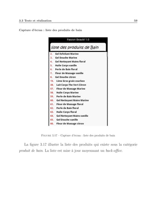 3.3 Tests et réalisation

59

Capture d’écran : liste des produits de bain

Figure 3.17 – Capture d’écran : liste des produits de bain

La ﬁgure 3.17 illustre la liste des produits qui existe sous la catégorie
produit de bain. La liste est mise à jour moyennant un back-oﬃce.

 