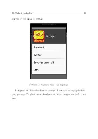 3.3 Tests et réalisation

60

Capture d’écran : page de partage

Figure 3.18 – Capture d’écran : page de partage

La ﬁgure 3.18 illustre les choix de partage. À partir de cette page le client
peut partager l’application sur facebook et twiter, envoyer un mail ou un
sms.

 