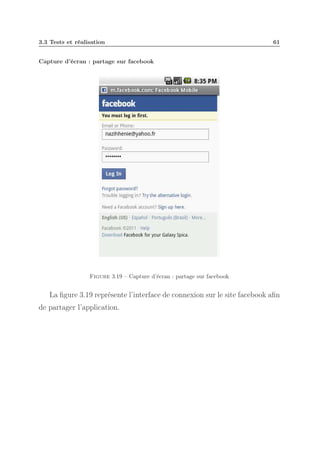 3.3 Tests et réalisation

61

Capture d’écran : partage sur facebook

Figure 3.19 – Capture d’écran : partage sur facebook

La ﬁgure 3.19 représente l’interface de connexion sur le site facebook aﬁn
de partager l’application.

 