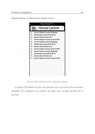 3.3 Tests et réalisation

65

Capture d’écran : Produits de la marque lacoste

Figure 3.23 – Capture d’écran : galerie des marques

La ﬁgure 3.23 illustre la liste des produits qui s’incrivent sous la marque
lacoste. En choisissant un produit on passe vers la page détaille de ce
produit.

 