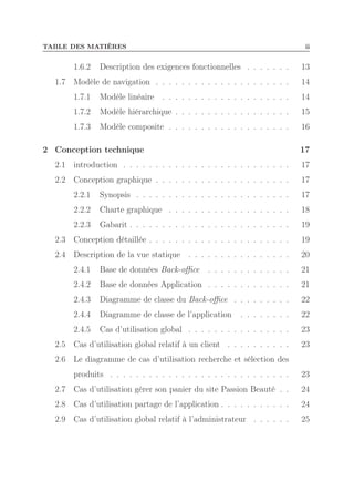 TABLE DES MATIÈRES

1.6.2

ii

Description des exigences fonctionnelles . . . . . . .

13

1.7 Modèle de navigation . . . . . . . . . . . . . . . . . . . . .

14

1.7.1

Modèle linéaire . . . . . . . . . . . . . . . . . . . .

14

1.7.2

Modèle hiérarchique . . . . . . . . . . . . . . . . . .

15

1.7.3

Modèle composite . . . . . . . . . . . . . . . . . . .

16

2 Conception technique

17

2.1 introduction . . . . . . . . . . . . . . . . . . . . . . . . . .

17

2.2 Conception graphique . . . . . . . . . . . . . . . . . . . . .

17

2.2.1

Synopsis . . . . . . . . . . . . . . . . . . . . . . . .

17

2.2.2

Charte graphique . . . . . . . . . . . . . . . . . . .

18

2.2.3

Gabarit . . . . . . . . . . . . . . . . . . . . . . . . .

19

2.3 Conception détaillée . . . . . . . . . . . . . . . . . . . . . .

19

2.4 Description de la vue statique . . . . . . . . . . . . . . . .

20

2.4.1

Base de données Back-oﬃce

. . . . . . . . . . . . .

21

2.4.2

Base de données Application . . . . . . . . . . . . .

21

2.4.3

Diagramme de classe du Back-oﬃce . . . . . . . . .

22

2.4.4

Diagramme de classe de l’application

. . . . . . . .

22

2.4.5

Cas d’utilisation global . . . . . . . . . . . . . . . .

23

2.5 Cas d’utilisation global relatif à un client . . . . . . . . . .

23

2.6 Le diagramme de cas d’utilisation recherche et sélection des
produits . . . . . . . . . . . . . . . . . . . . . . . . . . . .

23

2.7 Cas d’utilisation gérer son panier du site Passion Beauté . .

24

2.8 Cas d’utilisation partage de l’application . . . . . . . . . . .

24

2.9 Cas d’utilisation global relatif à l’administrateur . . . . . .

25

 
