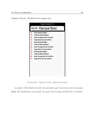 3.3 Tests et réalisation

67

Capture d’écran : Produits de la marque Boss

Figure 3.25 – Capture d’écran : galerie des marques

La ﬁgure 3.25 illustre la liste des produits qui s’incrivent sous la marque
Boss. En choisissant un produit on passe vers la page détaille de ce produit.

 