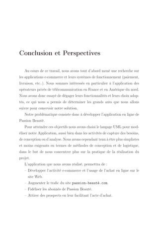Conclusion et Perspectives
Au cours de ce travail, nous avons tout d’abord mené une recherche sur
les applications e-commerce et leurs systèmes de fonctionnement (paiement,
livraison, etc..). Nous sommes intéressés en particulier à l’application des
opérateurs privés de télécommunication en France et en Amérique du nord.
Nous avons donc essayé de dégager leurs fonctionnalités et leurs choix adoptés, ce qui nous a permis de déterminer les grands axes que nous allons
suivre pour concevoir notre solution.
Notre problématique consiste donc à développer l’application en ligne de
Passion Beauté.
Pour atteindre ces objectifs nous avons choisi le langage UML pour modéliser notre Application, aussi bien dans les activités de capture des besoins,
de conception ou d’analyse. Nous avons cependant tenu à être plus simplistes
et moins exigeants en termes de méthodes de conception et de logistique,
dans le but de nous concentrer plus sur la pratique de la réalisation du
projet.
L’application que nous avons réalisé, permettra de :
– Développer l’activité e-commerce et l’usage de l’achat en ligne sur le
site Web.
– Augmenter le traﬁc du site passion-beauté.com.
– Fidéliser les abonnés de Passion Beauté.
– Attirer des prospects en leur facilitant l’acte d’achat.

 