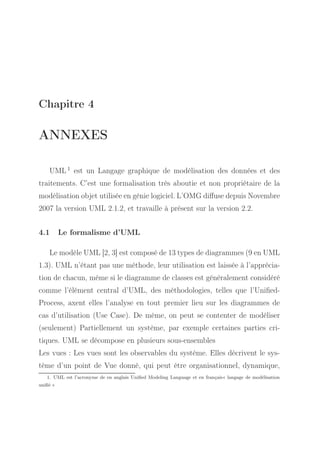 Chapitre 4

ANNEXES
UML 1 est un Langage graphique de modélisation des données et des
traitements. C’est une formalisation très aboutie et non propriétaire de la
modélisation objet utilisée en génie logiciel. L’OMG diﬀuse depuis Novembre
2007 la version UML 2.1.2, et travaille à présent sur la version 2.2.
4.1

Le formalisme d’UML

Le modèle UML [2, 3] est composé de 13 types de diagrammes (9 en UML
1.3). UML n’étant pas une méthode, leur utilisation est laissée à l’appréciation de chacun, même si le diagramme de classes est généralement considéré
comme l’élément central d’UML, des méthodologies, telles que l’UniﬁedProcess, axent elles l’analyse en tout premier lieu sur les diagrammes de
cas d’utilisation (Use Case). De même, on peut se contenter de modéliser
(seulement) Partiellement un système, par exemple certaines parties critiques. UML se décompose en plusieurs sous-ensembles
Les vues : Les vues sont les observables du système. Elles décrivent le système d’un point de Vue donné, qui peut être organisationnel, dynamique,
1. UML est l’acronyme de en anglais Uniﬁed Modeling Language et en français« langage de modélisation
uniﬁé »

 