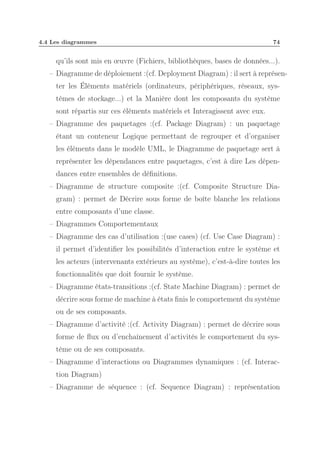 4.4 Les diagrammes

74

qu’ils sont mis en œuvre (Fichiers, bibliothèques, bases de données...).
– Diagramme de déploiement :(cf. Deployment Diagram) : il sert à représenter les Éléments matériels (ordinateurs, périphériques, réseaux, systèmes de stockage...) et la Manière dont les composants du système
sont répartis sur ces éléments matériels et Interagissent avec eux.
– Diagramme des paquetages :(cf. Package Diagram) : un paquetage
étant un conteneur Logique permettant de regrouper et d’organiser
les éléments dans le modèle UML, le Diagramme de paquetage sert à
représenter les dépendances entre paquetages, c’est à dire Les dépendances entre ensembles de déﬁnitions.
– Diagramme de structure composite :(cf. Composite Structure Diagram) : permet de Décrire sous forme de boîte blanche les relations
entre composants d’une classe.
– Diagrammes Comportementaux
– Diagramme des cas d’utilisation :(use cases) (cf. Use Case Diagram) :
il permet d’identiﬁer les possibilités d’interaction entre le système et
les acteurs (intervenants extérieurs au système), c’est-à-dire toutes les
fonctionnalités que doit fournir le système.
– Diagramme états-transitions :(cf. State Machine Diagram) : permet de
décrire sous forme de machine à états ﬁnis le comportement du système
ou de ses composants.
– Diagramme d’activité :(cf. Activity Diagram) : permet de décrire sous
forme de ﬂux ou d’enchaînement d’activités le comportement du système ou de ses composants.
– Diagramme d’interactions ou Diagrammes dynamiques : (cf. Interaction Diagram)
– Diagramme de séquence : (cf. Sequence Diagram) : représentation

 