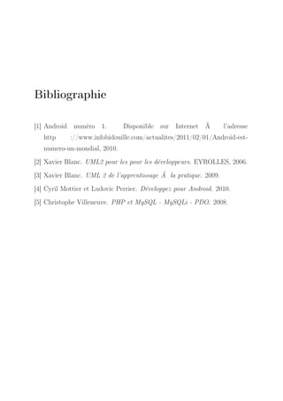 Bibliographie
[1] Android numéro 1.
http

Disponible sur

Internet Ã

l’adresse

://www.infobidouille.com/actualites/2011/02/01/Android-est-

numero-un-mondial, 2010.
[2] Xavier Blanc. UML2 pour les pour les développeurs. EYROLLES, 2006.
[3] Xavier Blanc. UML 2 de l’apprentissage Ã la pratique. 2009.
[4] Cyril Mottier et Ludovic Perrier. Développez pour Android. 2010.
[5] Christophe Villeneuve. PHP et MySQL - MySQLi - PDO. 2008.

 