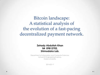 Bitcoin landscape:
A statistical analysis of
the evolution of a fast-pacing
decentralized payment network.
Zehady Abdullah Khan
B4 09B12702,
Shimodaira Lab.
Department of Information and Computer Sciences,
School Of Engineering Science,
Osaka University.

2014-02-17

1

 