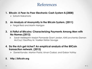 References
1. Bitcoin: A Peer-to-Peer Electronic Cash System B.(2008)
 Satoshi Nakamoto

2.

An Analysis of Anonymity in the Bitcoin System. (2011)
 Fergal Reid and Martin Harrigan

3.

A Fistful of Bitcoins: Characterizing Payments Among Men with
No Names.(2013)


Sarah Meiklejohn Marjori Pomarole Grant Jordan, Kirill Levchenko Damon
McCoy† Geoffrey M. Voelker Stefan Savage

4. Do the rich get richer? An empirical analysis of the BitCoin
transaction network. (2013)
 Daniel Kondor, Marton Posfai, Istvan Csabai, and Gabor Vattay

5.

http://bitcoin.org
12

 