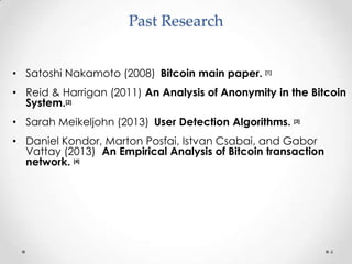 Past Research
• Satoshi Nakamoto (2008) Bitcoin main paper. [1]
• Reid & Harrigan (2011) An Analysis of Anonymity in the Bitcoin
System.[2]
• Sarah Meikeljohn (2013) User Detection Algorithms. [3]
• Daniel Kondor, Marton Posfai, Istvan Csabai, and Gabor
Vattay (2013) An Empirical Analysis of Bitcoin transaction
network. [4]

4

 