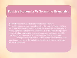 Positive Economics Vs Normative Economics 
‘Normative economics’ that incorporates subjectivity/ 
Prescribe/suggest within its analyses. It is the study of "what ought to 
be" rather than what actually is. Normative economics deals heavily in 
value judgments and theoretical scenarios. It is the opposite of positive 
economics. For example, a normative economic statement would be, 
"We should cut taxes in half to increase disposable income levels". 
Managerial Economics is a part of normative economics as its 
focus is more on prescribing choice and action and less on explaining 
what has happened. 
 