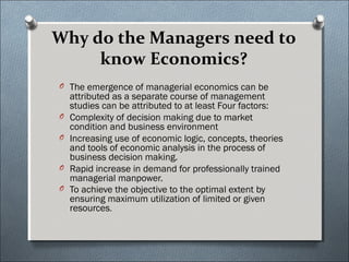 Why do the Managers need to 
know Economics? 
O The emergence of managerial economics can be 
attributed as a separate course of management 
studies can be attributed to at least Four factors: 
O Complexity of decision making due to market 
condition and business environment 
O Increasing use of economic logic, concepts, theories 
and tools of economic analysis in the process of 
business decision making. 
O Rapid increase in demand for professionally trained 
managerial manpower. 
O To achieve the objective to the optimal extent by 
ensuring maximum utilization of limited or given 
resources. 
 
