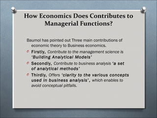 How Economics Does Contributes to 
Managerial Functions? 
Baumol has pointed out Three main contributions of 
economic theory to Business economics. 
O Firstly, Contribute to the management science is 
‘Building Analytical Models’ 
O Secondly, Contribute to business analysis ‘a set 
of analytical methods’ 
O Thirdly, Offers ‘clarity to the various concepts 
used in business analysis’, which enables to 
avoid conceptual pitfalls. 
 