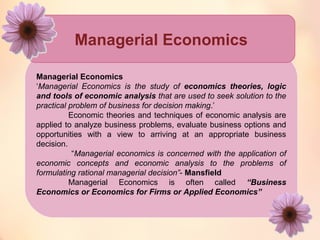 Managerial Economics 
Managerial Economics 
‘Managerial Economics is the study of economics theories, logic 
and tools of economic analysis that are used to seek solution to the 
practical problem of business for decision making.’ 
Economic theories and techniques of economic analysis are 
applied to analyze business problems, evaluate business options and 
opportunities with a view to arriving at an appropriate business 
decision. 
“Managerial economics is concerned with the application of 
economic concepts and economic analysis to the problems of 
formulating rational managerial decision”- Mansfield 
Managerial Economics is often called “Business 
Economics or Economics for Firms or Applied Economics” 
 