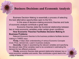 Business Decisions and Economic Analysis 
Business Decision Making is essentially a process of selecting 
the best alternative opportunities open to the firm. 
In this area of decision-making economic theories and tools 
of economic analysis contribute a great deal. 
Economic theories state the functional relationship between 
two or more economic variables under certain given conditions. 
How Economic Theories Facilitates Decision Making In 
Business Problems 
Relevant Economic theories to the business problems facilitate decision 
making in THREE ways. 
Firstly, it helps clear understanding of various Economic Concepts 
(Cost, Price, demand etc.) used in business analysis. 
Secondly, it helps in ascertaining the relevant variables and specifying 
the relevant data (What variables need to be considered in estimating the 
demand for two different products) 
Thirdly, economic theories state general relationship between two or 
more economic variables and events. Also contributes a good deal to the 
validity of decision. 
 