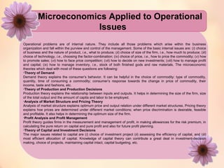 Microeconomics Applied to Operational 
Issues 
Operational problems are of internal nature. They include all those problems which arise within the business 
organization and fall within the purview and control of the management. Some of the basic internal issues are: (i) choice 
of business and the nature of product, i.e., what to produce; (ii) choice of size of the firm, i.e., how much to produce; (iii) 
choice of technology, i.e., choosing the factor-combination; (iv) choice of price, i.e., how to price the commodity; (v) how 
to promote sales; (vi) how to face price competition; (vii) how to decide on new investments; (viii) how to manage profit 
and capital; (ix) how to manage inventory, i.e., stock of both finished gods and raw materials. The microeconomic 
theories which deal with most of these questions are following: 
•Theory of Demand 
Demand theory explains the consumer’s behavior. It can be helpful in the choice of commodity: type of commodity, 
quantity, time of consuming a commodity; consumer’s response towards the change in price of commodity, their 
income, taste and fashions, etc. 
•Theory of Production and Production Decisions 
Production theory explains the relationship between inputs and outputs. It helps in determining the size of the firm, size 
of the total output and the amount of capita and labor to be employed. 
•Analysis of Market Structure and Pricing Theory 
Analysis of market structure explains optimum price and output relation under different market structures. Pricing theory 
explains hoe prices are determined under different market conditions; when price discrimination is desirable, feasible 
and profitable. It also helps in determining the optimum size of the firm. 
•Profit Analysis and Profit Management 
Profit theory guides firms in the measurement and management of profit, in making allowances for the risk premium, in 
calculating the pure return on capital and pure profit and also for future profit planning. 
•Theory of Capital and Investment Decisions 
The major issues related to capital are (i) choice of investment project (ii) assessing the efficiency of capital, and (iii) 
most efficient allocation of capital. Knowledge of capital theory can contribute a great deal in investment-decision 
making, choice of projects, maintaining capital intact, capital budgeting, etc. 
 