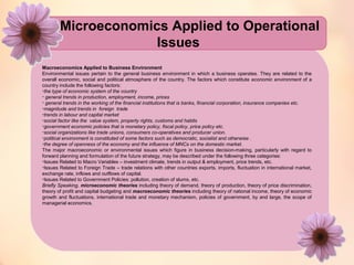 Microeconomics Applied to Operational 
Issues 
Macroeconomics Applied to Business Environment 
Environmental issues pertain to the general business environment in which a business operates. They are related to the 
overall economic, social and political atmosphere of the country. The factors which constitute economic environment of a 
country include the following factors: 
•the type of economic system of the country 
• general trends in production, employment, income, prices 
• general trends in the working of the financial institutions that is banks, financial corporation, insurance companies etc. 
•magnitude and trends in foreign trade 
•trends in labour and capital market 
•social factor like the value system, property rights, customs and habits 
•government economic policies that is monetary policy, fiscal policy, price policy etc. 
•social organizations like trade unions, consumers co-operatives and producer union. 
•political environment is constituted of some factors such as democratic, socialist and otherwise . 
•the degree of openness of the economy and the influence of MNCs on the domestic market. 
The major macroeconomic or environmental issues which figure in business decision-making, particularly with regard to 
forward planning and formulation of the future strategy, may be described under the following three categories: 
•Issues Related to Macro Variables – investment climate, trends in output & employment, price trends, etc. 
•Issues Related to Foreign Trade – trade relations with other countries exports, imports, fluctuation in international market, 
exchange rate, inflows and outflows of capital. 
•Issues Related to Government Policies: pollution, creation of slums, etc. 
Briefly Speaking, microeconomic theories including theory of demand, theory of production, theory of price discrimination, 
theory of profit and capital budgeting and macroeconomic theories including theory of national income, theory of economic 
growth and fluctuations, international trade and monetary mechanism, policies of government, by and large, the scope of 
managerial economics. 
 