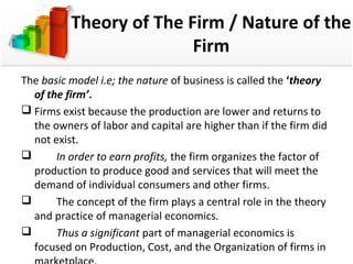 Theory of The Firm / Nature of the 
Firm 
The basic model i.e; the nature of business is called the ‘theory 
of the firm’. 
 Firms exist because the production are lower and returns to 
the owners of labor and capital are higher than if the firm did 
not exist. 
 In order to earn profits, the firm organizes the factor of 
production to produce good and services that will meet the 
demand of individual consumers and other firms. 
 The concept of the firm plays a central role in the theory 
and practice of managerial economics. 
 Thus a significant part of managerial economics is 
focused on Production, Cost, and the Organization of firms in 
marketplace. 
 