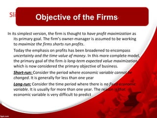 Slide Title 
Objective of the Firms’ 
In its simplest version, the firm is thought to have profit maximization as 
its primary goal. The firm’s owner-manager is assumed to be working 
to maximize the firms shorts run profits. 
Today the emphasis on profits has been broadened to encompass 
uncertainty and the time value of money. In this more complete model, 
the primary goal of the firm is long-term expected value maximization, 
which is now considered the primary objective of business. 
Short-run: Consider the period where economic variable cannot be 
changed. It is generally for less than one year 
Long-run: Consider the time period where there is no fixed economic 
variable. It is usually for more than one year. The reason is that 
economic variable is very difficult to predict 
 