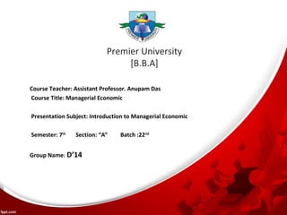 Premier University 
[B.B.A] 
Course Teacher: Assistant Professor. Anupam Das 
Course Title: Managerial Economic 
Presentation Subject: Introduction to Managerial Economic 
Semester: 7th Section: “A” Batch :22nd 
Group Name: D’14 
 