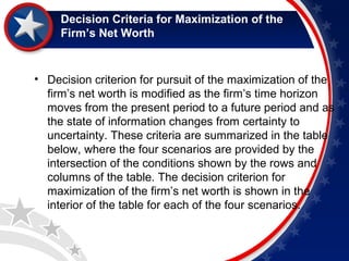 Decision Criteria for Maximization of the 
Firm’s Net Worth 
• Decision criterion for pursuit of the maximization of the 
firm’s net worth is modified as the firm’s time horizon 
moves from the present period to a future period and as 
the state of information changes from certainty to 
uncertainty. These criteria are summarized in the table 
below, where the four scenarios are provided by the 
intersection of the conditions shown by the rows and 
columns of the table. The decision criterion for 
maximization of the firm’s net worth is shown in the 
interior of the table for each of the four scenarios. 
 