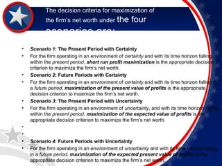 The decision criteria for maximization of 
the firm’s net worth under the four 
scenarios are: 
• Scenario 1: The Present Period with Certainty 
• For the firm operating in an environment of certainty and with its time horizon falling 
within the present period, short run profit maximization is the appropriate decision 
criterion to maximize the firm’s net worth. 
• Scenario 2: Future Periods with Certainty 
• For the firm operating in an environment of certainty and with its time horizon falling in 
a future period, maximization of the present value of profits is the appropriate 
decision criterion to maximize the firm’s net worth. 
• Scenario 3: The Present Period with Uncertainty 
• For the firm operating in an environment of uncertainty, and with its time horizon falling 
within the present period, maximization of the expected value of profits is the 
appropriate decision criterion to maximize the firm’s net worth. 
• 
• 
• Scenario 4: Future Periods with Uncertainty 
• For the firm operating in an environment of uncertainty and with its time horizon falling 
in a future period, maximization of the expected present value of profits is the 
appropriate decision criterion to maximize the firm’s net worth. 
 