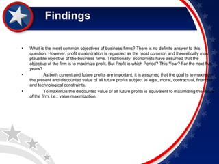 Findings 
• What is the most common objectives of business firms? There is no definite answer to this 
question. However, profit maximization is regarded as the most common and theoretically most 
plausible objective of the business firms. Traditionally, economists have assumed that the 
objective of the firm is to maximize profit. But Profit in which Period? This Year? For the next five 
years? 
• As both current and future profits are important, it is assumed that the goal is to maximize 
the present and discounted value of all future profits subject to legal, moral, contractual, financial 
and technological constraints. 
• To maximize the discounted value of all future profits is equivalent to maximizing the value 
of the firm, i.e.; value maximization. 
 