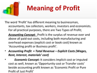 Meaning of Profit 
The word ‘Profit’ has different meaning to businessman, 
accountants, tax collectors, workers, investors and economists. 
For all practical purposes, there are Two Types of Profit; 
Accounting Concept: Profit is the surplus of revenue over and 
above all paid-out costs, including both manufacturing and 
overhead expenses (explicit cost or book cost) known as 
‘Accounting profit or Business profit’. 
• Accounting Profit = Total Revenue – Explicit Costs (Wages, 
Rent, Interest, materials’ cost) 
• Economic Concept: It considers Implicit cost or imputed 
cost as well, known as ‘Opportunity cost or Transfer costs’ 
beside accounting profit known as ‘Economic Profit or Pure 
Profit of Just Profit’ 
 