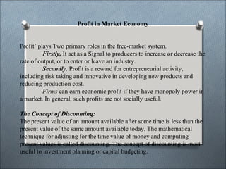 Profit in Market Economy 
Profit’ plays Two primary roles in the free-market system. 
Firstly, It act as a Signal to producers to increase or decrease the 
rate of output, or to enter or leave an industry. 
Secondly, Profit is a reward for entrepreneurial activity, 
including risk taking and innovative in developing new products and 
reducing production cost. 
Firms can earn economic profit if they have monopoly power in 
a market. In general, such profits are not socially useful. 
The Concept of Discounting: 
The present value of an amount available after some time is less than the 
present value of the same amount available today. The mathematical 
technique for adjusting for the time value of money and computing 
present values is called discounting. The concept of discounting is most 
useful to investment planning or capital budgeting. 
 