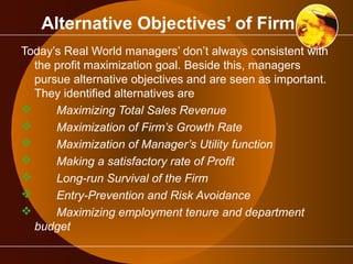 Alternative Objectives’ of Firm 
Today’s Real World managers’ don’t always consistent with 
the profit maximization goal. Beside this, managers 
pursue alternative objectives and are seen as important. 
They identified alternatives are 
 Maximizing Total Sales Revenue 
 Maximization of Firm’s Growth Rate 
 Maximization of Manager’s Utility function 
 Making a satisfactory rate of Profit 
 Long-run Survival of the Firm 
 Entry-Prevention and Risk Avoidance 
 Maximizing employment tenure and department 
budget 
 