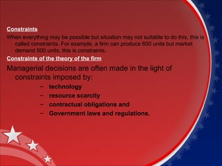 Constraints 
When everything may be possible but situation may not suitable to do this, this is 
called constraints. For example, a firm can produce 600 units but market 
demand 500 units, this is constraints. 
Constraints of the theory of the firm 
Managerial decisions are often made in the light of 
constraints imposed by: 
– technology 
– resource scarcity 
– contractual obligations and 
– Government laws and regulations. 
 