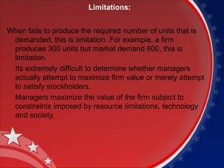 Limitations: 
When fails to produce the required number of units that is 
demanded, this is limitation. For example, a firm 
produces 300 units but market demand 600, this is 
limitation. 
Its extremely difficult to determine whether managers 
actually attempt to maximize firm value or merely attempt 
to satisfy stockholders. 
Managers maximize the value of the firm subject to 
constraints imposed by resource limitations, technology 
and society. 
 