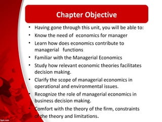 Chapter Objective 
• Having gone through this unit, you will be able to: 
• Know the need of economics for manager 
• Learn how does economics contribute to 
managerial functions 
• Familiar with the Managerial Economics 
• Study how relevant economic theories facilitates 
decision making. 
• Clarify the scope of managerial economics in 
operational and environmental issues. 
• Recognize the role of managerial economics in 
business decision making. 
• Comfort with the theory of the firm, constraints 
of the theory and limitations. 
 