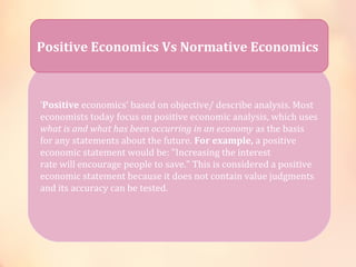 Positive Economics Vs Normative Economics 
‘Positive economics’ based on objective/ describe analysis. Most 
economists today focus on positive economic analysis, which uses 
what is and what has been occurring in an economy as the basis 
for any statements about the future. For example, a positive 
economic statement would be: "Increasing the interest 
rate will encourage people to save." This is considered a positive 
economic statement because it does not contain value judgments 
and its accuracy can be tested. 
 