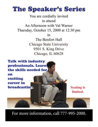 For more information, call 777-995-2000.
The Speaker’s Series
Seating is
limited.
You are cordially invited
to attend
An Afternoon with Val Warner
Thursday, October 15, 2000 at 12:30 pm
in
The Benfort Hall
Chicago State University
9501 S. King Drive
Chicago, IL 60628
Talk with industry
professionals. Learn
the skills needed for
an
exciting
career in
broadcasting.
 