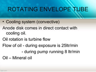ROTATING ENVELOPE TUBE
• Cooling system (convective)
Anode disk comes in direct contact with
cooling oil.
Oil rotation is turbine flow
Flow of oil - during exposure is 25ltr/min
- during pump running 8 ltr/min
Oil – Mineral oil
 