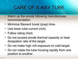 CARE OF X-RAY TUBE
• Warm up the anode following manufactures
recommendation
• Minimize filament boost (prep) time.
• Use lower tube current (mA).
• Follow rating chart.
• Do not exceed anode thermal capacity or heat
dissipation rate of the target.
• Do not make high mA exposure on cold target.
• Do not rotate the tube housing rapidly from one
position to another
 
