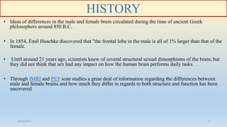 HISTORY
• Ideas of differences in the male and female brain circulated during the time of ancient Greek
philosophers around 850 B.C.
• In 1854, Emil Huschke discovered that "the frontal lobe in the male is all of 1% larger than that of the
female.
• Until around 21 years ago, scientists knew of several structural sexual dimorphisms of the brain, but
they did not think that sex had any impact on how the human brain performs daily tasks.
• Through fMRI and PET scan studies a great deal of information regarding the differences between
male and female brains and how much they differ in regards to both structure and function has been
uncovered
26/01/2016 3
 