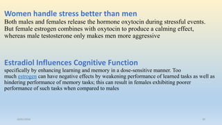 Women handle stress better than men
Both males and females release the hormone oxytocin during stressful events.
But female estrogen combines with oxytocin to produce a calming effect,
whereas male testosterone only makes men more aggressive
Estradiol Influences Cognitive Function
specifically by enhancing learning and memory in a dose-sensitive manner. Too
much estrogen can have negative effects by weakening performance of learned tasks as well as
hindering performance of memory tasks; this can result in females exhibiting poorer
performance of such tasks when compared to males
26/01/2016 30
 
