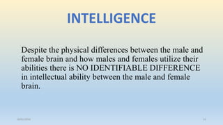 INTELLIGENCE
Despite the physical differences between the male and
female brain and how males and females utilize their
abilities there is NO IDENTIFIABLE DIFFERENCE
in intellectual ability between the male and female
brain.
26/01/2016 31
 