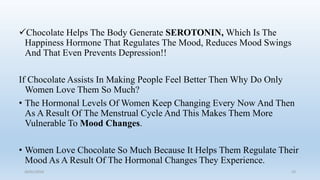 Chocolate Helps The Body Generate SEROTONIN, Which Is The
Happiness Hormone That Regulates The Mood, Reduces Mood Swings
And That Even Prevents Depression!!
If Chocolate Assists In Making People Feel Better Then Why Do Only
Women Love Them So Much?
• The Hormonal Levels Of Women Keep Changing Every Now And Then
As A Result Of The Menstrual Cycle And This Makes Them More
Vulnerable To Mood Changes.
• Women Love Chocolate So Much Because It Helps Them Regulate Their
Mood As A Result Of The Hormonal Changes They Experience.
26/01/2016 33
 