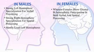 IN MALES
• Strong Left Hemisphere
Specialization For Verbal
Processing
• Strong Right Hemisphere
Specialization For Spatial
Processing
• Mostly Used Left Hemispheres
IN FEMALES
• Whereas Females Show Greater
Bi hemispheric Participation In
Both Verbal And Spatial
Processing
26/01/2016 9
 