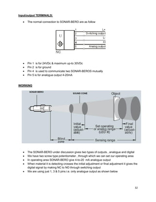 32
Input/output TERMINALS:
 The normal connection to SONAR-BERO are as follow
 Pin 1 is for 24VDc & maximum up-to 30VDc
 Pin 2 is for ground
 Pin 4 is used to communicate two SONAR-BEROS mutually
 Pin 5 is for analogue output 4-20mA
WORKING
 The SONAR-BERO under discussion gives two types of outputs , analogue and digital
 We have two screw type potentiometer , through which we can set our operating area
 In operating area SONAR-BERO give 4-to-20 mA analogue output
 When material it is detecting crosses the initial adjustment or final adjustment it gives the
digital signal by making NC to NO through switching output
 We are using just 1, 3 & 5 pins i.e. only analogue output as shown below
 