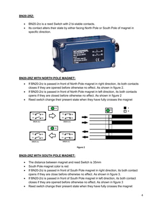 4
BN20-2RZ:
 BN20-2rz is a reed Switch with 2 bi-stable contacts.
 Its contact alters their state by either facing North Pole or South Pole of magnet in
specific direction.
BN20-2RZ WITH NORTH POLE MAGNET:
 If BN20-2rz is passed in front of North Pole magnet in right direction, its both contacts
closes if they are opened before otherwise no effect. As shown in figure 2.
 If BN20-2rz is passed in front of North Pole magnet in left direction, its both contacts
opens if they are closed before otherwise no effect. As shown in figure 2
 Reed switch change their present state when they have fully crosses the magnet
BN20-2RZ WITH SOUTH POLE MAGNET:
 The distance between magnet and reed Switch is 35mm
 South Pole magnet color is red
 If BN20-2rz is passed in front of South Pole magnet in right direction, its both contact
opens if they are close before otherwise no effect. As shown in figure 3.
 If BN20-2rz is passed in front of South Pole magnet in left direction, its both contact
closes if they are opened before otherwise no effect. As shown in figure 3
 Reed switch change their present state when they have fully crosses the magnet
Figure 2
 