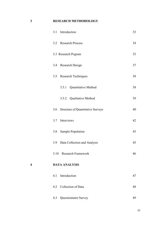 xi
3 RESEARCH METHODOLOGY
3.1 Introduction 33
3.2 Research Process 34
3.3 Research Pogram 35
3.4 Research Design 37
3.5 Research Techniques 38
3.5.1 Quantitative Method 38
3.5.2 Qualitative Method 39
3.6 Structure of Quantitative Surveys 40
3.7 Interviews 42
3.8 Sample Population 43
3.9 Data Collection and Analysis 45
3.10 Research Framework 46
4 DATA ANALYSIS
4.1 Introduction 47
4.2 Collection of Data 48
4.3 Questionnaire Survey 49
 