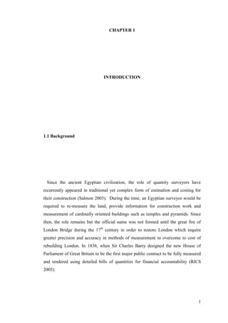 1
CHAPTER 1
INTRODUCTION
1.1 Background
Since the ancient Egyptian civilization, the role of quantity surveyors have
recurrently appeared in traditional yet complex form of estimation and costing for
their construction (Salmon 2003). During the time, an Egyptian surveyor would be
required to re-measure the land, provide information for construction work and
measurement of cardinally oriented buildings such as temples and pyramids. Since
then, the role remains but the official name was not formed until the great fire of
London Bridge during the 17th
century in order to restore London which require
greater precision and accuracy in methods of measurement to overcome to cost of
rebuilding London. In 1836, when Sir Charles Barry designed the new House of
Parliament of Great Britain to be the first major public contract to be fully measured
and tendered using detailed bills of quantities for financial accountability (RICS
2005).
 