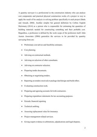 2
A quantity surveyor is a professional in the construction industry who can analyse
cost components and practical physical construction works of a project in way to
apply the result of his analysis in solving problem specifically to each project (Badu
and Amoah, 2004). Another simpler but general definition by Collins English
Dictionary (2014) as a person who is responsible for estimating the quantities of
building materials needed for constructing something and their probable cost.
Regardless, a profession is defined by the work scope of the profession itself. John
Austen Associates (2004) generalize the services to be provided by quantity
surveying firms are:
 Preliminary cost advice and feasibility estimates.
 Cost planning.
 Advising on contractual methods.
 Advising on selection of other consultants.
 Advising on contractor selection.
 Preparing tender documents.
 Obtaining or negotiating tenders.
 Reporting on tenders received or package deal/design and build offers.
 Evaluating construction work.
 Preparing and agreeing accounts for/with contractors.
 Preparing expenditure statements for tax accounting purposes.
 Periodic financial reporting
 Technical auditing.
 Assessing replacement value for insurance.
 Project management related services.
 Giving expert evidence in arbitrations, adjudications and legal disputes.
 