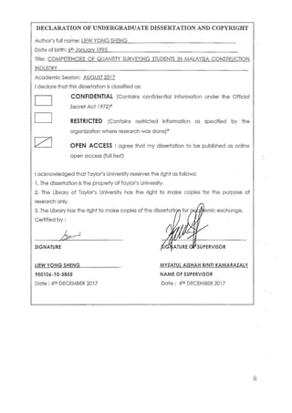 ii
DECLARATION OF UNDERGRADUATE DISSERTATION AND COPYRIGHT
Author’s full name: LIEW YONG SHENG _____________________________________
Date of birth: 6th January 1995____________________________________________________
Title: COMPETENCIES OF QUANTITY SURVEYING STUDENTS IN MALAYSIA CONSTRUCTION
INDUSTRY____________________________________________________________________________
Academic Session: AUGUST 2017
I declare that this dissertation is classified as:
CONFIDENTIAL (Contains confidential information under the Official
Secret Act 1972)*
RESTRICTED (Contains restricted information as specified by the
organization where research was done)*
OPEN ACCESS I agree that my dissertation to be published as online
open access (full text)
I acknowledged that Taylor’s University reserves the right as follows:
1. The dissertation is the property of Taylor’s University.
2. The Library of Taylor’s University has the right to make copies for the purpose of
research only.
3. The Library has the right to make copies of the dissertation for academic exchange.
Certified by :
___________________________________ __________________________________
SIGNATURE SIGNATURE OF SUPERVISOR
LIEW YONG SHENG________________ MYZATUL AISHAH BINTI KAMARAZALY
950106-10-5855 NAME OF SUPERVISOR
Date : 4TH DECEMBER 2017 Date : 4TH DECEMBER 2017
 