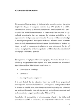 4
1.2 Research problem statements
The amounts of fresh graduates in Malaysia facing unemployment are increasing
despite the changes in Malaysia‟s economy since 1996 (Shafie et al. 2014).
Universities are accused for producing unemployable graduates (Sirat et al. 2012).
Perchance the reduction in employability in fresh graduates are due to the lack of
preferred competencies that are necessary in providing profitability to the
organization the fresh graduates are working for. University would also need to adapt
to the change and growth in development of Malaysia from time to time in order to
ensure the fresh graduates would be able to cope the diversified scope of works in the
industry as well as competencies to adapt to the new environment. The key of
increase in employability for the fresh graduates would now lie in the expectation of
the employer towards fresh graduates.
The expectation of employers and academics preparing students for the work place is
differed by the type of knowledge required. Mole (1997) remarked that professional
knowledge could be divided into three broad categories;
 Generic areas of knowledge
 Generic skill
 Generic professional competencies
It is only logical that the education framework would favour propositional
knowledge than professional competencies. Knowledge base is likely to be couched
in technical or scientific terms rather than practical terms. University seek to broaden
and academise knowledge base and this develops tension between university and
profession oriented perspective on knowledge (M.Eraut 1994).
Henceforth, with employability of a fresh graduate affected by the skillset and
competencies available in universities, it is important to understand the current
 